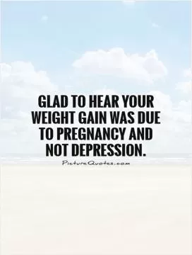 Glad to hear your weight gain was due to pregnancy and not depression Picture Quote #1