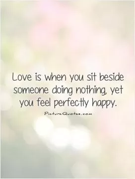 Love is when you sit beside someone doing nothing, yet you feel perfectly happy Picture Quote #1