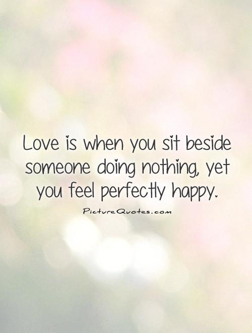 Love is when you sit beside someone doing nothing, yet you feel perfectly happy Picture Quote #1