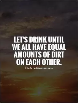Let's drink until we all have equal amounts of dirt on each other Picture Quote #1