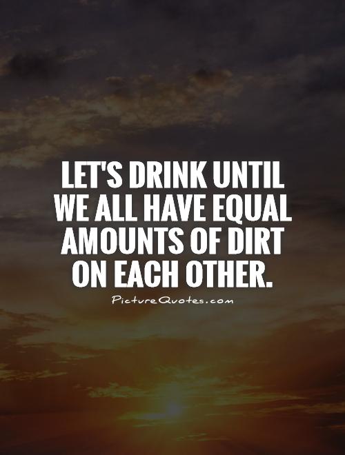 Let's drink until we all have equal amounts of dirt on each other Picture Quote #1