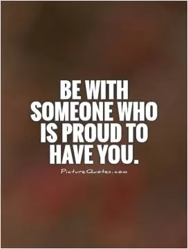 Be with someone who is proud to have you Picture Quote #1