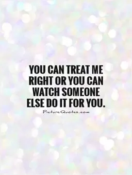 You can treat me right or you can watch someone else do it for you Picture Quote #1