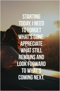 Starting today, I need to forget what's gone. Appreciate what still remains and look forward to what's coming next Picture Quote #1