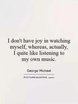 I don't have joy in watching myself, whereas, actually,  I quite like listening to  my own music Picture Quote #1