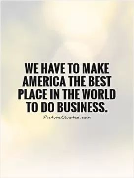 We have to make America the best place in the world to do business Picture Quote #1