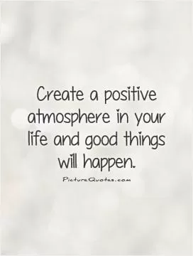 Create a positive atmosphere in your life and good things will happen Picture Quote #1