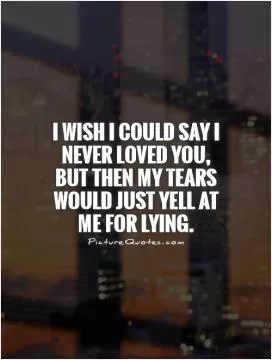 I wish I could say I never loved you, but then my tears would just yell at me for lying Picture Quote #1