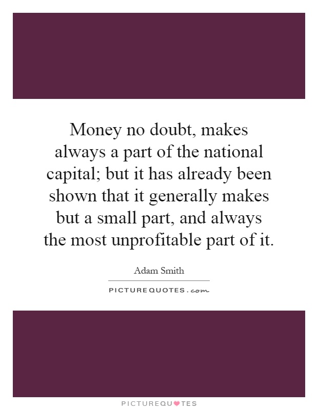 Money no doubt, makes always a part of the national capital; but it has already been shown that it generally makes but a small part, and always the most unprofitable part of it Picture Quote #1