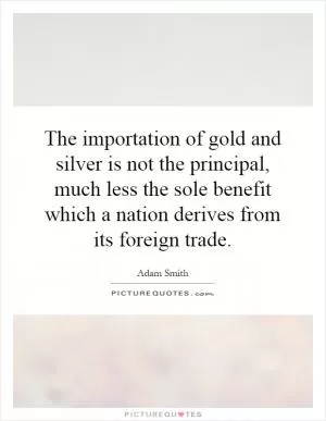 The importation of gold and silver is not the principal, much less the sole benefit which a nation derives from its foreign trade Picture Quote #1