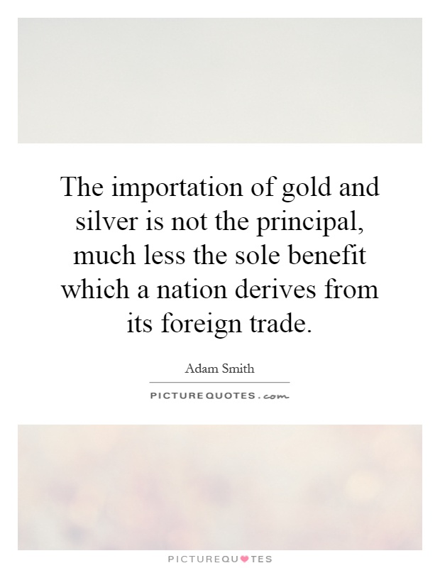 The importation of gold and silver is not the principal, much less the sole benefit which a nation derives from its foreign trade Picture Quote #1