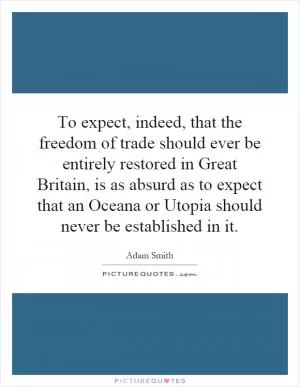 To expect, indeed, that the freedom of trade should ever be entirely restored in Great Britain, is as absurd as to expect that an Oceana or Utopia should never be established in it Picture Quote #1