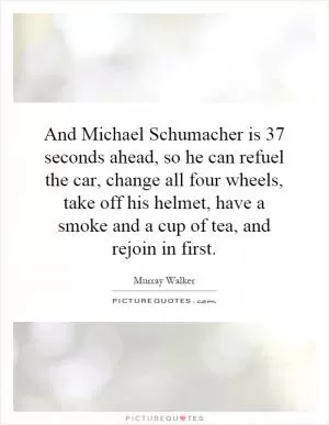 And Michael Schumacher is 37 seconds ahead, so he can refuel the car, change all four wheels, take off his helmet, have a smoke and a cup of tea, and rejoin in first Picture Quote #1