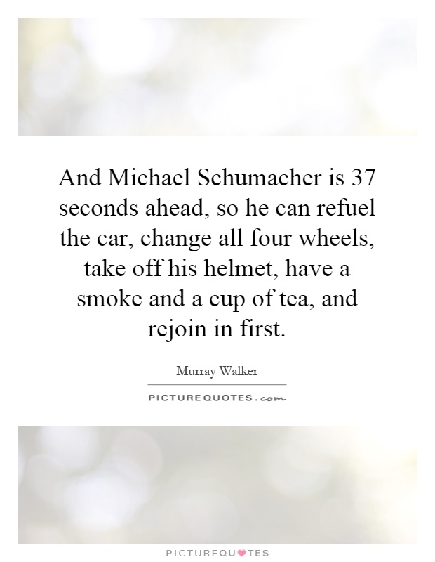 And Michael Schumacher is 37 seconds ahead, so he can refuel the car, change all four wheels, take off his helmet, have a smoke and a cup of tea, and rejoin in first Picture Quote #1
