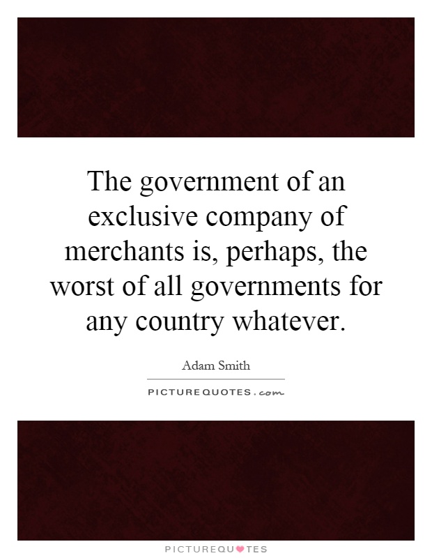 The government of an exclusive company of merchants is, perhaps, the worst of all governments for any country whatever Picture Quote #1