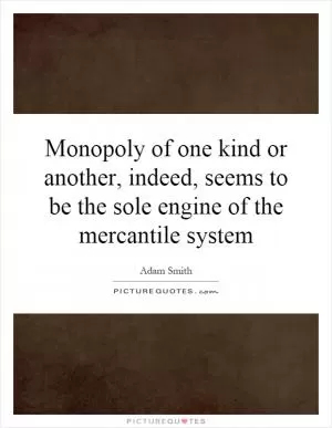 Monopoly of one kind or another, indeed, seems to be the sole engine of the mercantile system Picture Quote #1