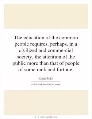The education of the common people requires, perhaps, in a civilized and commercial society, the attention of the public more than that of people of some rank and fortune Picture Quote #1