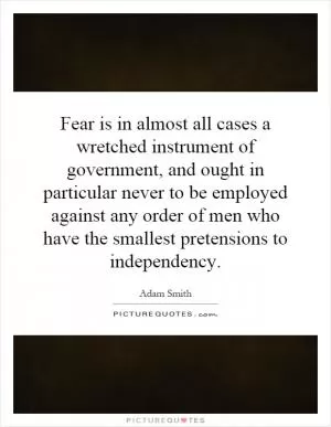 Fear is in almost all cases a wretched instrument of government, and ought in particular never to be employed against any order of men who have the smallest pretensions to independency Picture Quote #1