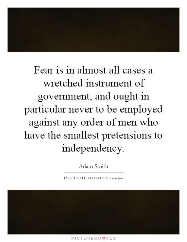 Fear is in almost all cases a wretched instrument of government, and ought in particular never to be employed against any order of men who have the smallest pretensions to independency Picture Quote #1