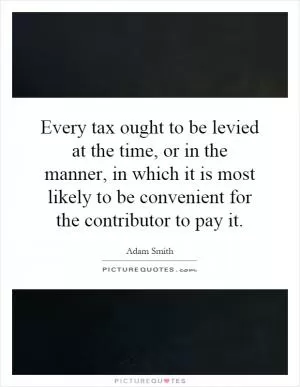 Every tax ought to be levied at the time, or in the manner, in which it is most likely to be convenient for the contributor to pay it Picture Quote #1