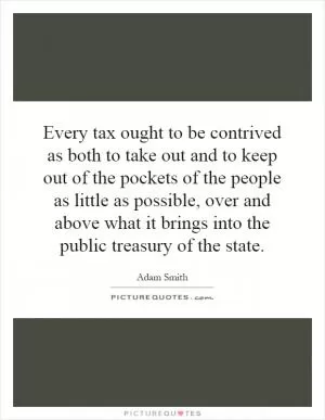 Every tax ought to be contrived as both to take out and to keep out of the pockets of the people as little as possible, over and above what it brings into the public treasury of the state Picture Quote #1