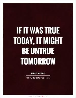 If it was true today, it might be untrue tomorrow Picture Quote #1