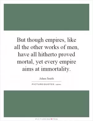 But though empires, like all the other works of men, have all hitherto proved mortal, yet every empire aims at immortality Picture Quote #1