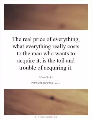 The real price of everything, what everything really costs to the man who wants to acquire it, is the toil and trouble of acquiring it Picture Quote #1