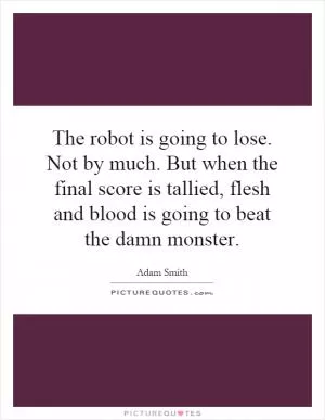 The robot is going to lose. Not by much. But when the final score is tallied, flesh and blood is going to beat the damn monster Picture Quote #1