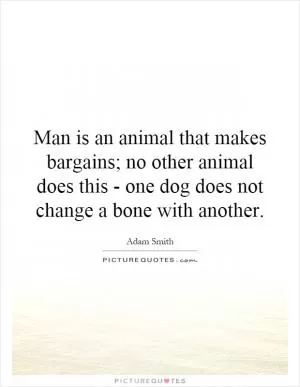 Man is an animal that makes bargains; no other animal does this - one dog does not change a bone with another Picture Quote #1
