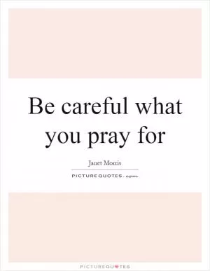 Be careful what you pray for Picture Quote #1