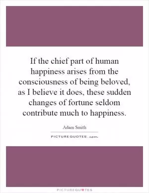 If the chief part of human happiness arises from the consciousness of being beloved, as I believe it does, these sudden changes of fortune seldom contribute much to happiness Picture Quote #1