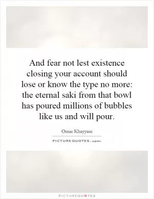 And fear not lest existence closing your account should lose or know the type no more: the eternal saki from that bowl has poured millions of bubbles like us and will pour Picture Quote #1