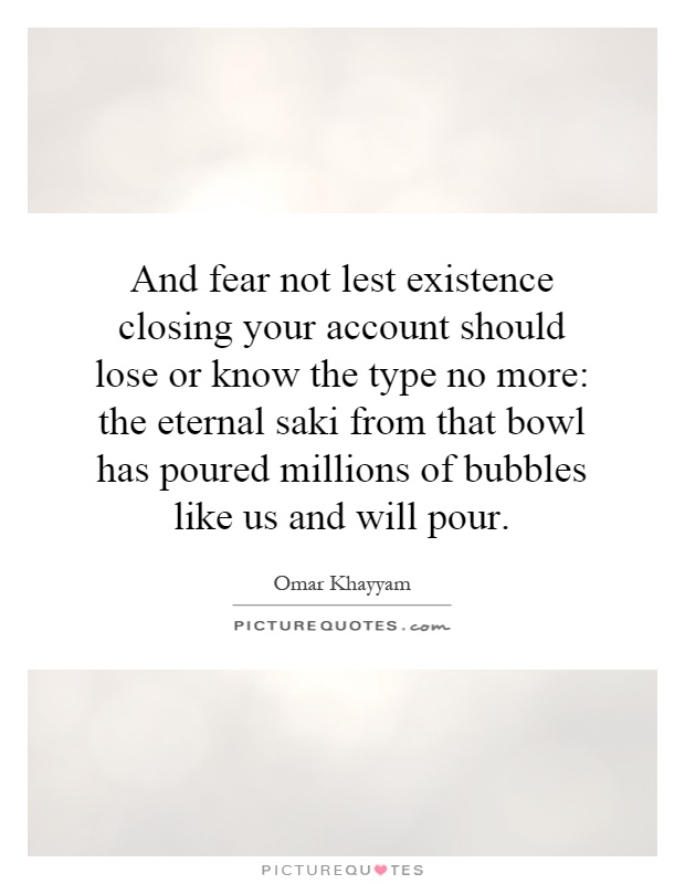 And fear not lest existence closing your account should lose or know the type no more: the eternal saki from that bowl has poured millions of bubbles like us and will pour Picture Quote #1