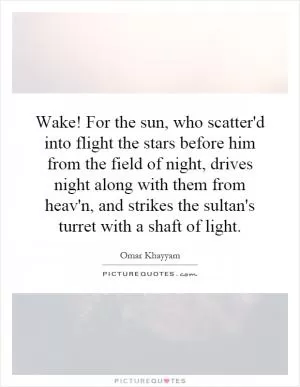 Wake! For the sun, who scatter'd into flight the stars before him from the field of night, drives night along with them from heav'n, and strikes the sultan's turret with a shaft of light Picture Quote #1