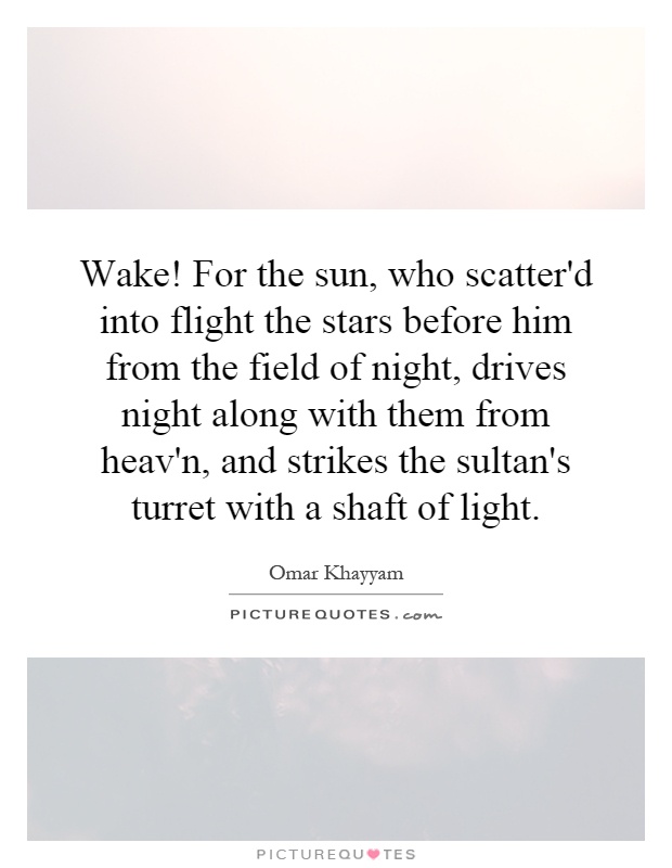 Wake! For the sun, who scatter'd into flight the stars before him from the field of night, drives night along with them from heav'n, and strikes the sultan's turret with a shaft of light Picture Quote #1