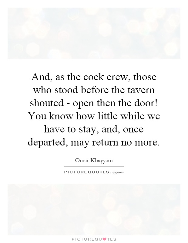 And, as the cock crew, those who stood before the tavern shouted - open then the door! You know how little while we have to stay, and, once departed, may return no more Picture Quote #1