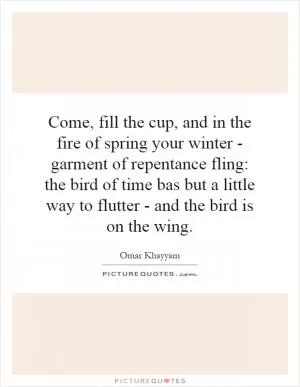 Come, fill the cup, and in the fire of spring your winter - garment of repentance fling: the bird of time bas but a little way to flutter - and the bird is on the wing Picture Quote #1
