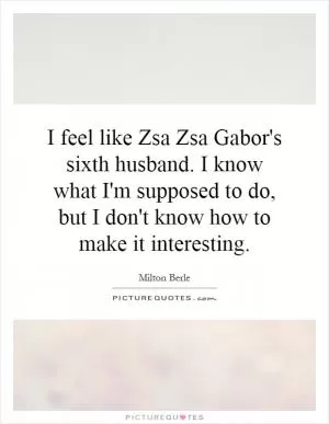 I feel like Zsa Zsa Gabor's sixth husband. I know what I'm supposed to do, but I don't know how to make it interesting Picture Quote #1