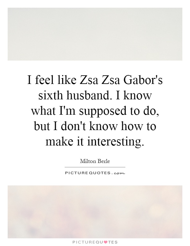 I feel like Zsa Zsa Gabor's sixth husband. I know what I'm supposed to do, but I don't know how to make it interesting Picture Quote #1