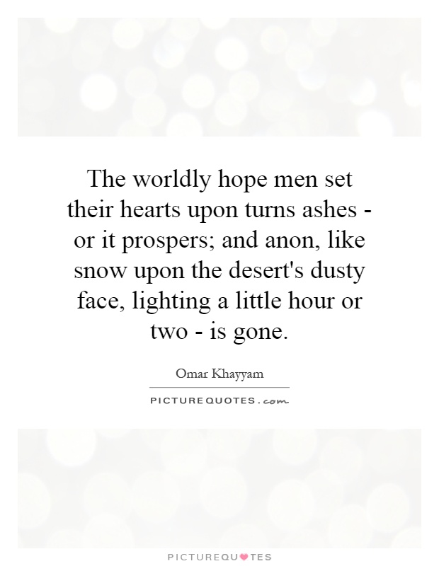 The worldly hope men set their hearts upon turns ashes - or it prospers; and anon, like snow upon the desert's dusty face, lighting a little hour or two - is gone Picture Quote #1