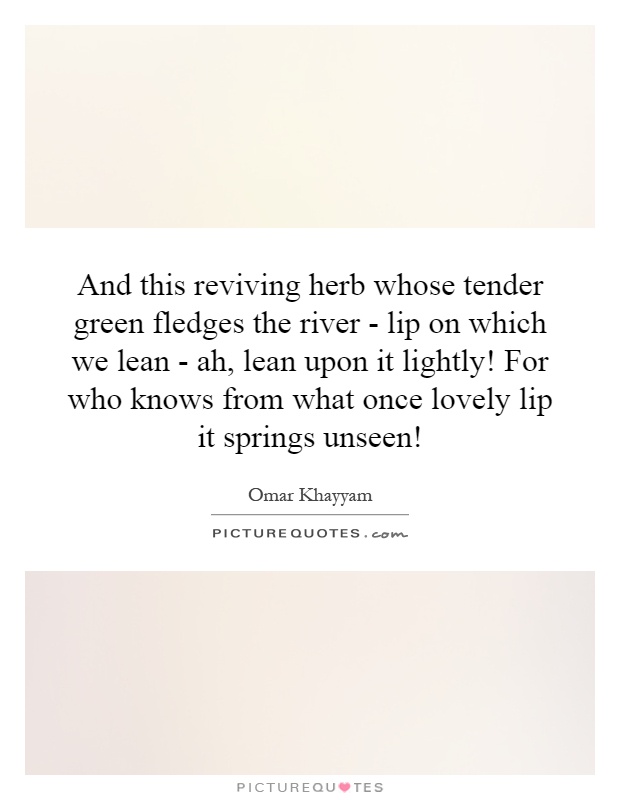 And this reviving herb whose tender green fledges the river - lip on which we lean - ah, lean upon it lightly! For who knows from what once lovely lip it springs unseen! Picture Quote #1