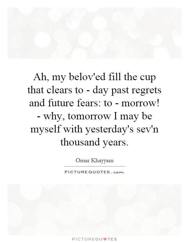 Ah, my belov'ed fill the cup that clears to - day past regrets and future fears: to - morrow! - why, tomorrow I may be myself with yesterday's sev'n thousand years Picture Quote #1