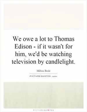We owe a lot to Thomas Edison - if it wasn't for him, we'd be watching television by candlelight Picture Quote #1