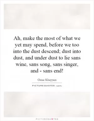 Ah, make the most of what we yet may spend, before we too into the dust descend; dust into dust, and under dust to lie sans wine, sans song, sans singer, and - sans end! Picture Quote #1