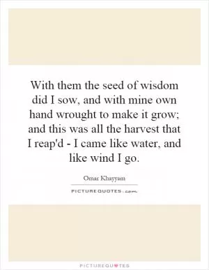 With them the seed of wisdom did I sow, and with mine own hand wrought to make it grow; and this was all the harvest that I reap'd - I came like water, and like wind I go Picture Quote #1