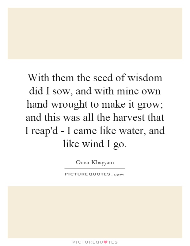 With them the seed of wisdom did I sow, and with mine own hand wrought to make it grow; and this was all the harvest that I reap'd - I came like water, and like wind I go Picture Quote #1