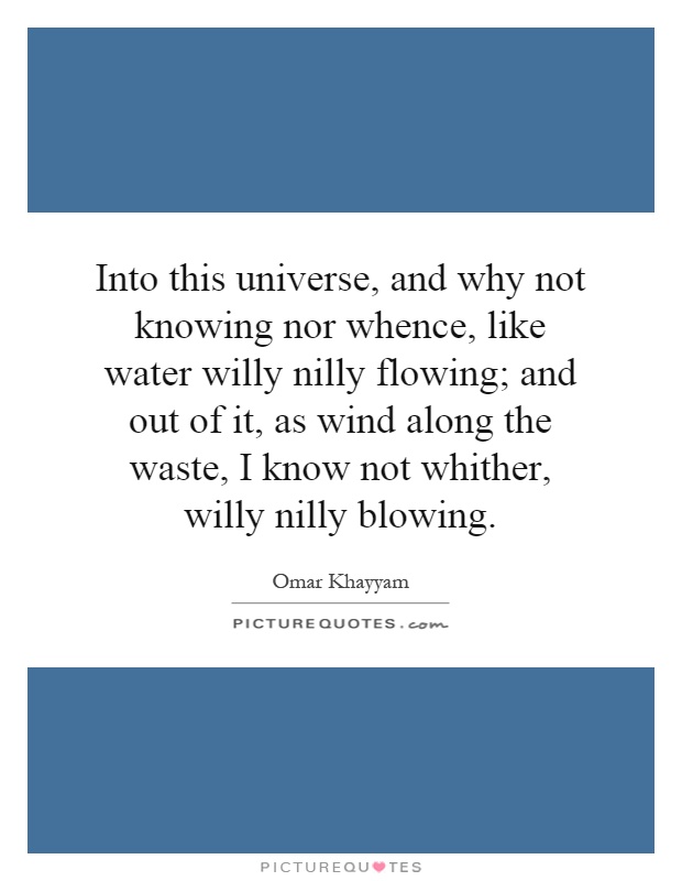 Into this universe, and why not knowing nor whence, like water willy nilly flowing; and out of it, as wind along the waste, I know not whither, willy nilly blowing Picture Quote #1