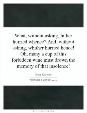 What, without asking, hither hurried whence? And, without asking, whither hurried hence! Oh, many a cup of this forbidden wine must drown the memory of that insolence! Picture Quote #1
