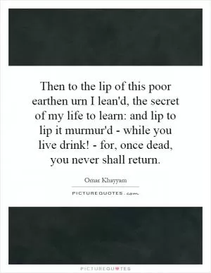 Then to the lip of this poor earthen urn I lean'd, the secret of my life to learn: and lip to lip it murmur'd - while you live drink! - for, once dead, you never shall return Picture Quote #1